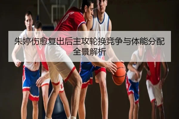 朱婷伤愈复出后主攻轮换竞争与体能分配全景解析
