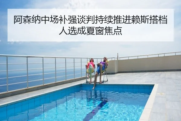 阿森纳中场补强谈判持续推进赖斯搭档人选成夏窗焦点