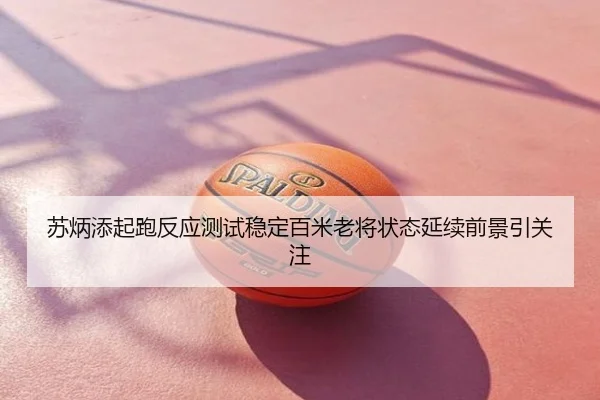 苏炳添起跑反应测试稳定百米老将状态延续前景引关注