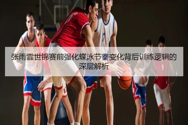 张雨霏世锦赛前强化蝶泳节奏变化背后训练逻辑的深层解析