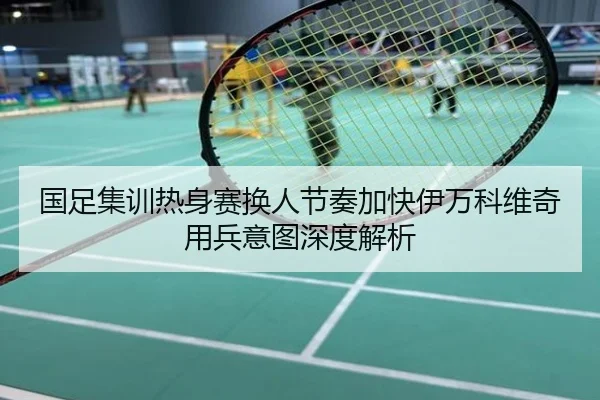 国足集训热身赛换人节奏加快伊万科维奇用兵意图深度解析