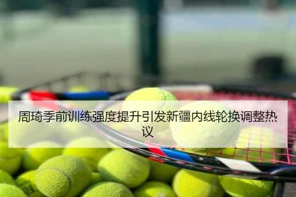 周琦季前训练强度提升引发新疆内线轮换调整热议