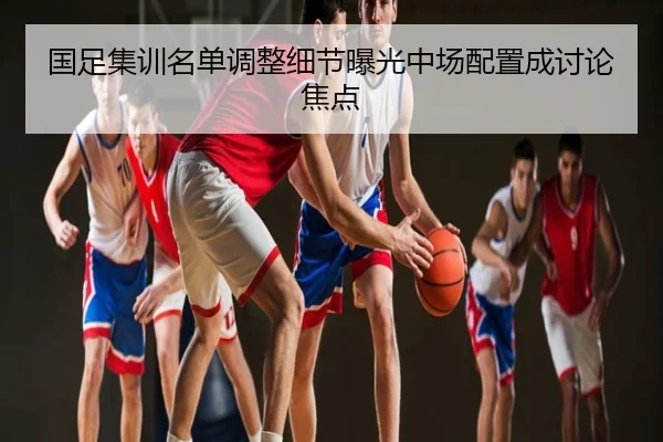 国足集训名单调整细节曝光中场配置成讨论焦点